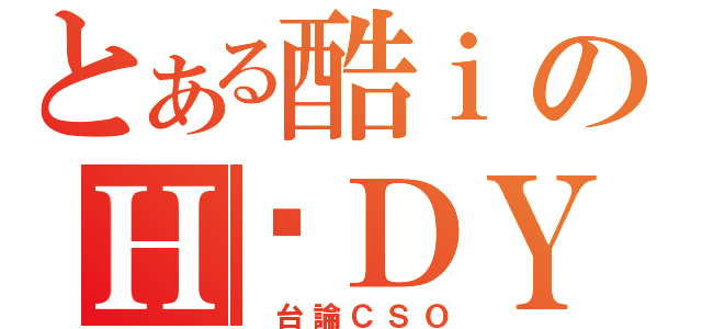 とある酷ｉのＨ‧ＤＹ（ 台論ＣＳＯ）