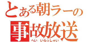 とある朝ラーの事故放送（へい　いらっしゃい）