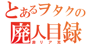 とあるヲタクの廃人目録（非リア充）