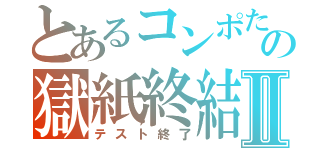 とあるコンポたの獄紙終結Ⅱ（テスト終了）