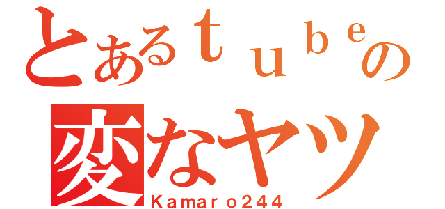 とあるｔｕｂｅの変なヤツ（Ｋａｍａｒｏ２４４）