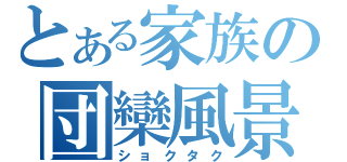 とある家族の団欒風景（ショクタク）