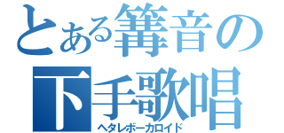 とある篝音の下手歌唱人造人間（ヘタレボーカロイド）