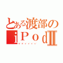 とある渡部のｉＰｏｄⅡ（え゛え゛ぇ゛ぇ゛ぇ゛ぇ゛）