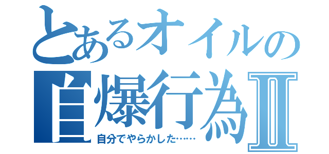 とあるオイルの自爆行為Ⅱ（自分でやらかした……）