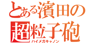 とある濱田の超粒子砲（ハイメガキャノン）