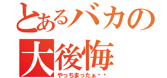 とあるバカの大後悔（やっちまったぁ‼︎）