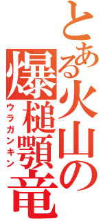 とある火山の爆槌顎竜（ウラガンキン）