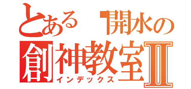 とある溫開水の創神教室Ⅱ（インデックス）