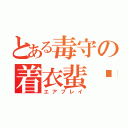 とある毒守の着衣蜚蠊（エアプレイ）