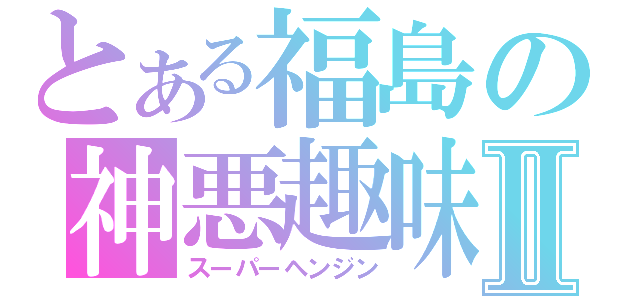 とある福島の神悪趣味Ⅱ（スーパーヘンジン）