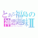 とある福島の神悪趣味Ⅱ（スーパーヘンジン）