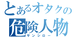 とあるオタクの危険人物（サンシロー）