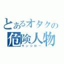 とあるオタクの危険人物（サンシロー）