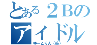 とある２Ｂのアイドル（ゆーこりん（笑））