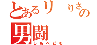 とあるリ りさの男闘（しもべども）