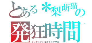 とある＊梨萌猫＊の発狂時間（ミンナイッショニクルオウカ）