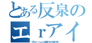 とある反泉のエｒアイコン（※Ｔｗｉｔｔｅｒに投稿するのが運の尽き）