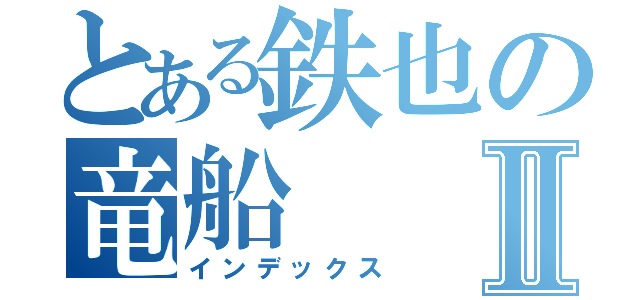 とある鉄也の竜船Ⅱ（インデックス）