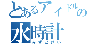 とあるアイドルの水時計（みずどけい）