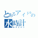 とあるアイドルの水時計（みずどけい）