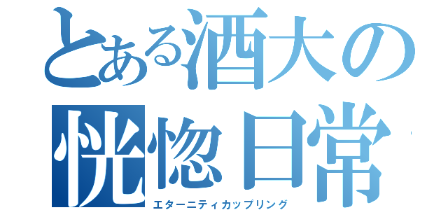 とある酒大の恍惚日常（エターニティカップリング）