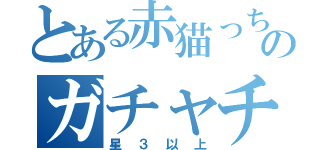 とある赤猫っちのガチャチケ（星３以上）