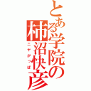 とある学院の柿沼快彦（ニヤがっぱ）