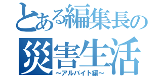 とある編集長の災害生活（～アルバイト編～）