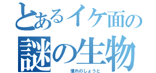 とあるイケ面の謎の生物（    憧れのしょうと）