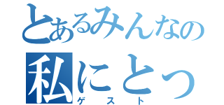 とあるみんなの私にとっての（ゲスト）