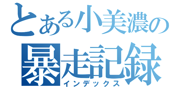 とある小美濃の暴走記録」（インデックス）