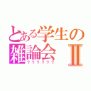 とある学生の雑論会Ⅱ（？？？？？？）