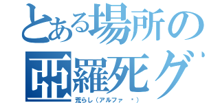 とある場所の亞羅死グル（荒らし（アルファ ℜ））