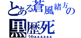 とある蒼風緒方の黒歴死（うわぁぁぁぁぁぁ）