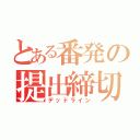 とある番発の提出締切（デッドライン）