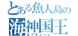 とある魚人島の海神国王（ネプチューン）