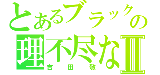 とあるブラックマヨネーズの理不尽な奴Ⅱ（吉田敬）