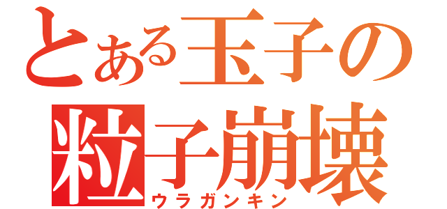 とある玉子の粒子崩壊（ウラガンキン）