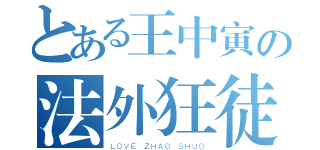 とある王中寅の法外狂徒（ＬＯＶＥ ＺＨＡＯ ＳＨＵＯ）