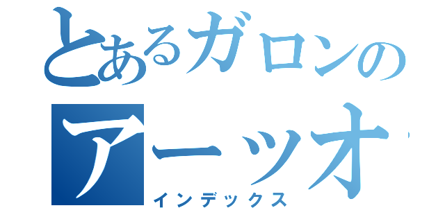 とあるガロンのアーッオッオッオーゥ（インデックス）