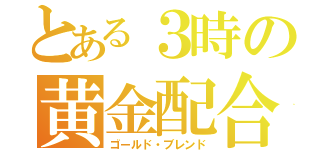 とある３時の黄金配合（ゴールド・ブレンド）