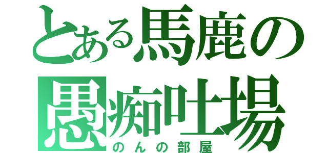 とある馬鹿の愚痴吐場（のんの部屋）