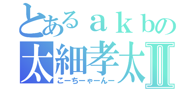 とあるａｋｂの太細孝太郎Ⅱ（こーちーゃーんー）