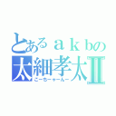 とあるａｋｂの太細孝太郎Ⅱ（こーちーゃーんー）