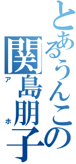 とあるうんこの関島朋子（アホ）