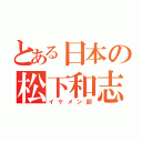 とある日本の松下和志（イケメン部）