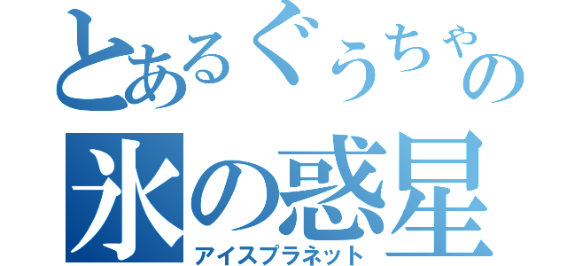 とあるぐうちゃんの氷の惑星（アイスプラネット）