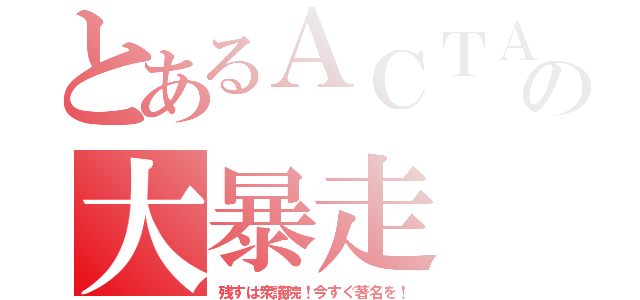 とあるＡＣＴＡの大暴走（残すは衆議院！今すぐ著名を！）