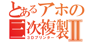 とあるアホの三次複製Ⅱ（３Ｄプリンター）